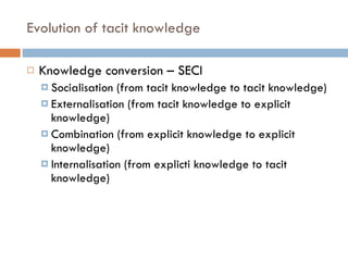 Evolution of tacit knowledge Knowledge conversion – SECI Socialisation (from tacit knowledge to tacit knowledge) Externalisation (from tacit knowledge to explicit knowledge) Combination (from explicit knowledge to explicit knowledge) Internalisation (from explicti knowledge to tacit knowledge) 
