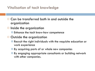 Vitalisation of tacit knowledge Can be transferred both in and outside the organization Inside the organization Enhance the tacit know-how competence Outside the organization Recruit the right individuals with the requisite education or work experience By acquiring parts of or whole new companies By engaging appropriate consultants or building network with other companies. 