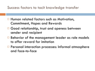 Success factors to tacit knowledge transfer Human related factors such as Motivation, Commitment, Hopes and Rewards Good relationship, trust and openess between sender and recipient  Behavior of the management leader as role models to offer reward for imitation Personal interaction processes: Informal atmosphere and face-to-face 