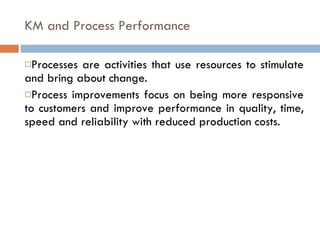 KM and Process Performance Processes are activities that use resources to stimulate and bring about change. Process improvements focus on being more responsive to customers and improve performance in quality, time, speed and reliability with reduced production costs. 