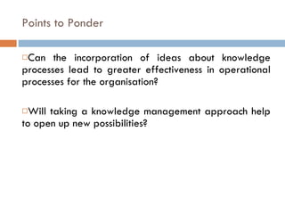 Points to Ponder Can the incorporation of ideas about knowledge processes lead to greater effectiveness in operational processes for the organisation? Will taking a knowledge management approach help to open up new possibilities? 