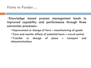 Points to Ponder… Knowledge based process management leads to improved capability and performance through three conversion processes:-  Improvement or change of form – manufacturing of goods  Care and counter effects of potential harm – crowd control Transfer or change of place – transport and telecomunications 