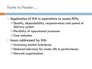Points to Ponder… Application of KM in operations to assess KPIs:  Quality, dependability, responsiveness and speed of delivery system Flexibility of operational processes Cost reduction  Issues addressed by KM: Increasing market turbulence Reduced tolerance for trade offs in performance Network organisations 