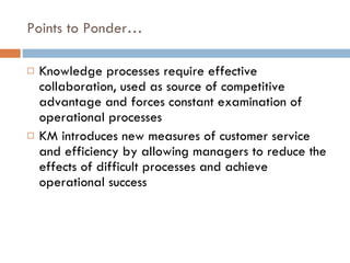 Points to Ponder… Knowledge processes require effective collaboration, used as source of competitive advantage and forces constant examination of operational processes KM introduces new measures of customer service and efficiency by allowing managers to reduce the effects of difficult processes and achieve operational success 