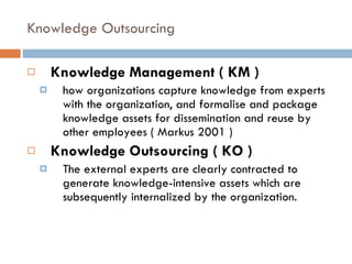 Knowledge Outsourcing Knowledge Management ( KM )  how organizations capture knowledge from experts with the organization, and formalise and package knowledge assets for dissemination and reuse by other employees ( Markus 2001 ) Knowledge Outsourcing ( KO ) The external experts are clearly contracted to generate knowledge-intensive assets which are subsequently internalized by the organization. 
