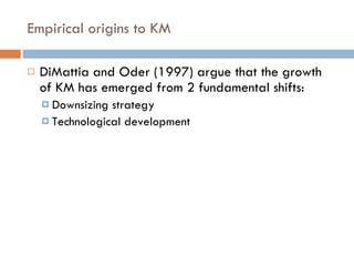 Empirical origins to KM DiMattia and Oder (1997) argue that the growth of KM has emerged from 2 fundamental shifts: Downsizing strategy Technological development 