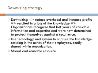 Downsizing strategy Downsizing => reduce overhead and increase profits => resulted in a loss of the knowledge => Organizations recognize that lost years of valuable information and expertise and were now determined to protect themselves against a recurrence. Use technology and system to capture the knowledge residing in the minds of their employees, easily shared within organization. Stored and reusable resource 