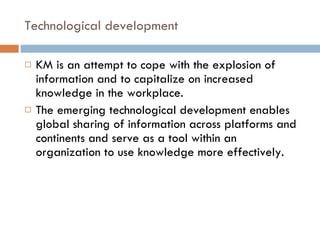 Technological development KM is an attempt to cope with the explosion of information and to capitalize on increased knowledge in the workplace. The emerging technological development enables global sharing of information across platforms and continents and serve as a tool within an organization to use knowledge more effectively.  