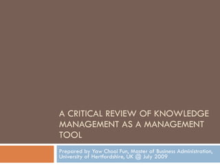 A CRITICAL REVIEW OF KNOWLEDGE MANAGEMENT AS A MANAGEMENT TOOL Prepared by Yaw Chooi Fun, Master of Business Administration, University of Hertfordshire, UK @ July 2009 