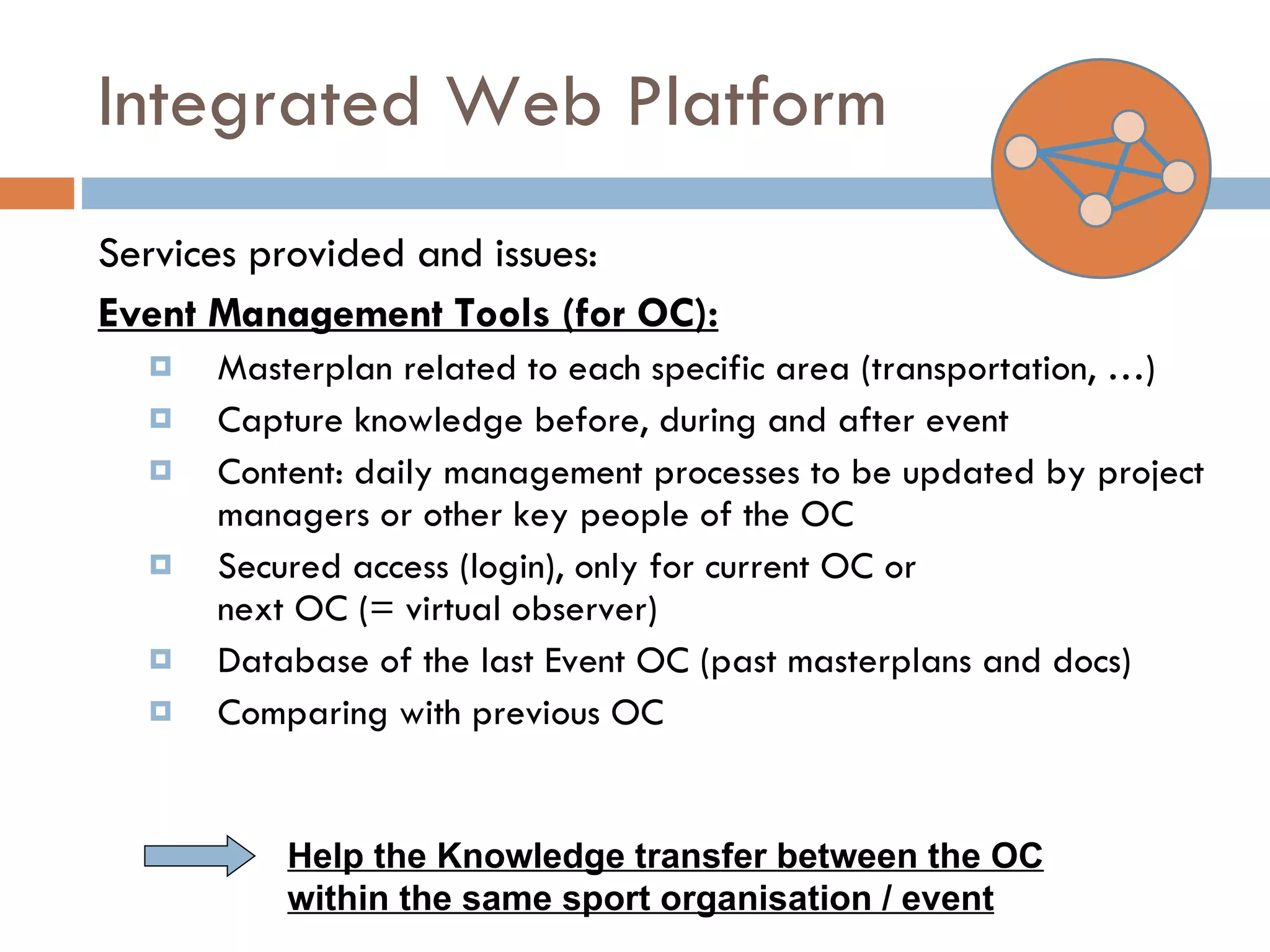 Integrated Web Platform Services provided and issues: Event Management Tools (for OC): Masterplan related to each specific area (transportation, …) Capture knowledge before, during and after event Content: daily management processes to be updated by project managers or other key people of the OC Secured access (login), only for current OC or next OC (= virtual observer) Database of the last Event OC (past masterplans and docs) Comparing with previous OC Help the Knowledge transfer between the OC within the same sport organisation / event 