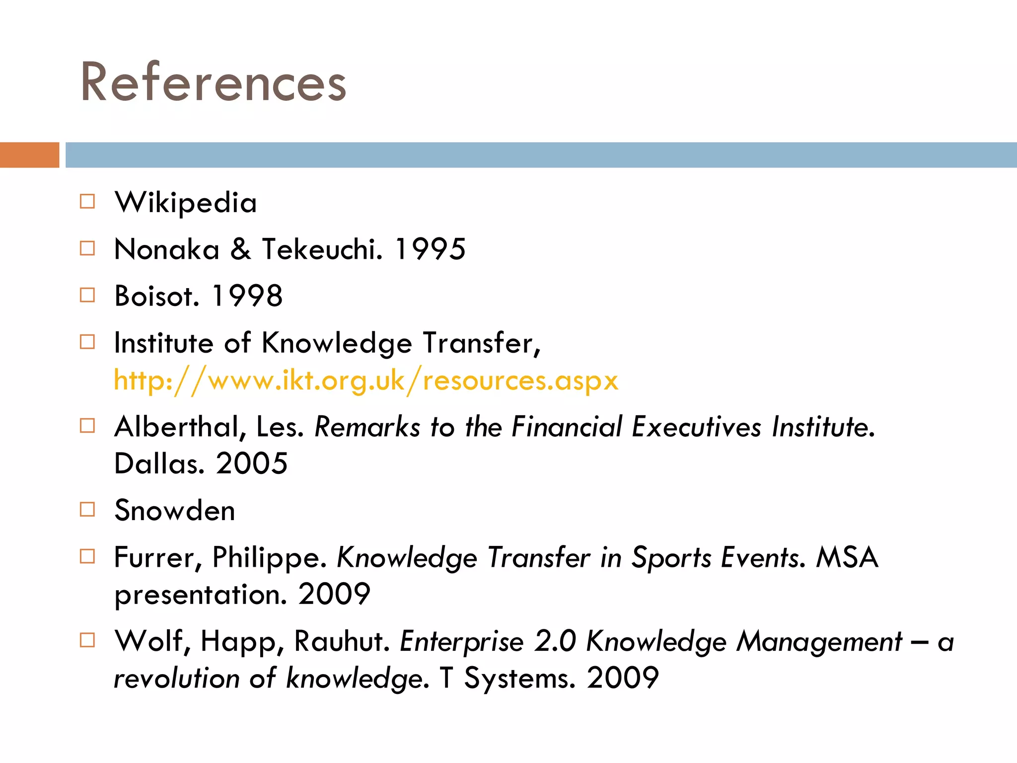 References Wikipedia Nonaka & Tekeuchi. 1995 Boisot. 1998 Institute of Knowledge Transfer,  http://www.ikt.org.uk/resources.aspx Alberthal, Les.  Remarks to the Financial Executives Institute . Dallas. 2005 Snowden Furrer, Philippe.  Knowledge Transfer in Sports Events . MSA presentation. 2009 Wolf, Happ, Rauhut.  Enterprise 2.0 Knowledge Management – a revolution of knowledge.  T Systems. 2009 