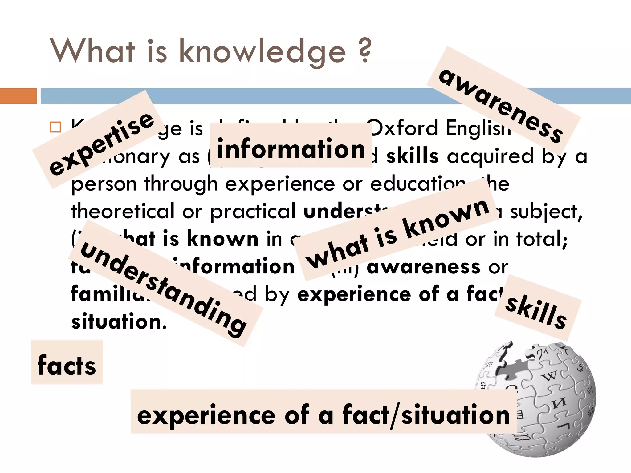 What is knowledge ? Knowledge is defined by the Oxford English Dictionary as (i)  expertise , and  skills  acquired by a person through experience or education; the theoretical or practical  understanding  of a subject, (ii)  what is known  in a particular field or in total;  facts  and  information  or (iii)  awareness  or  familiarity  gained by  experience of a fact or situation . expertise skills understanding facts information what is known awareness experience of a fact/situation 
