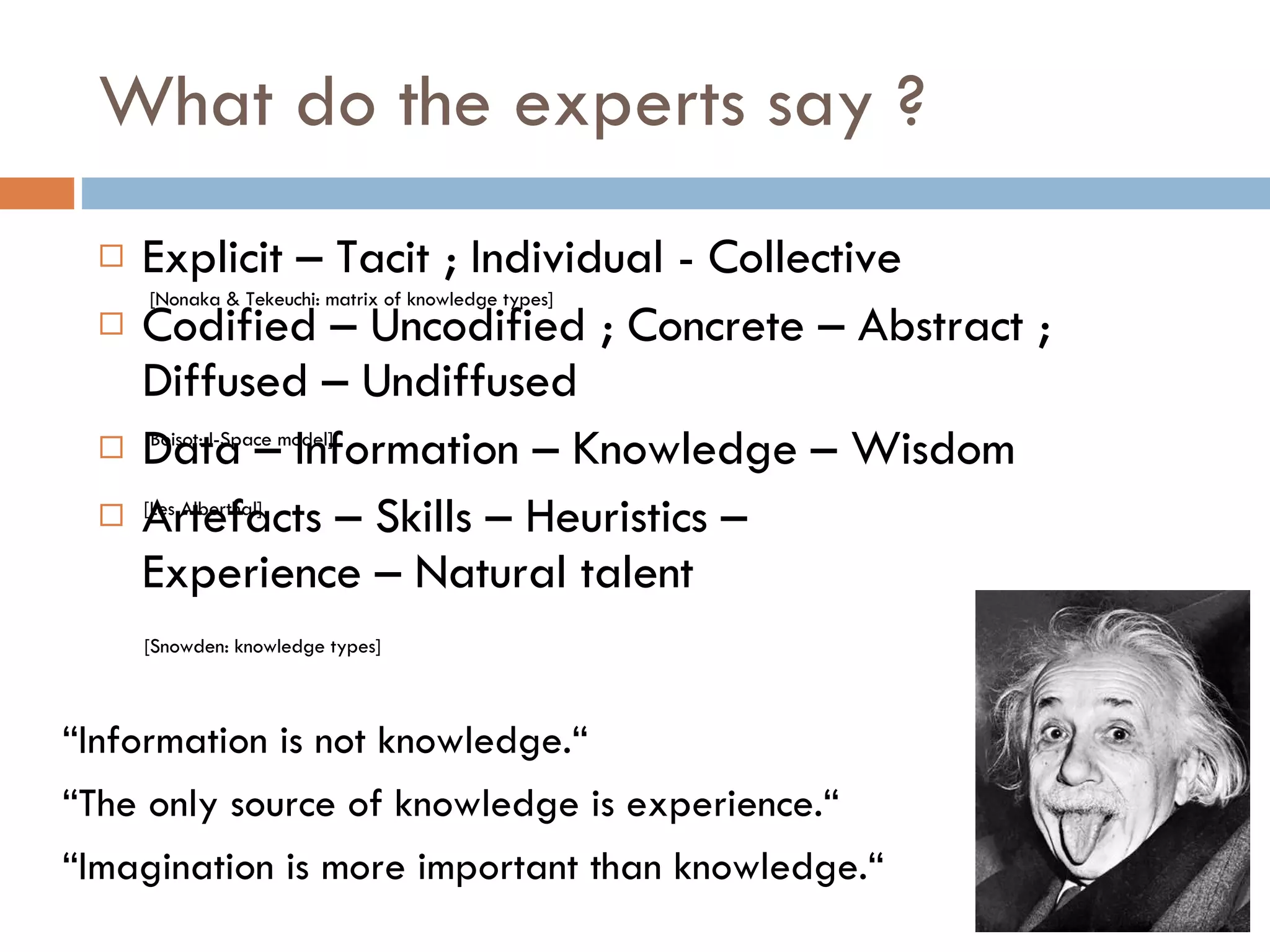 What do the experts say ? Explicit – Tacit ; Individual - Collective  Codified – Uncodified ; Concrete – Abstract ; Diffused – Undiffused Data – Information – Knowledge – Wisdom Artefacts – Skills – Heuristics – Experience – Natural talent [Nonaka & Tekeuchi: matrix of knowledge types] [Boisot: I-Space model] [Les Alberthal] [Snowden: knowledge types] “ Information is not knowledge.“ “ The only source of knowledge is experience.“ “ Imagination is more important than knowledge.“ 