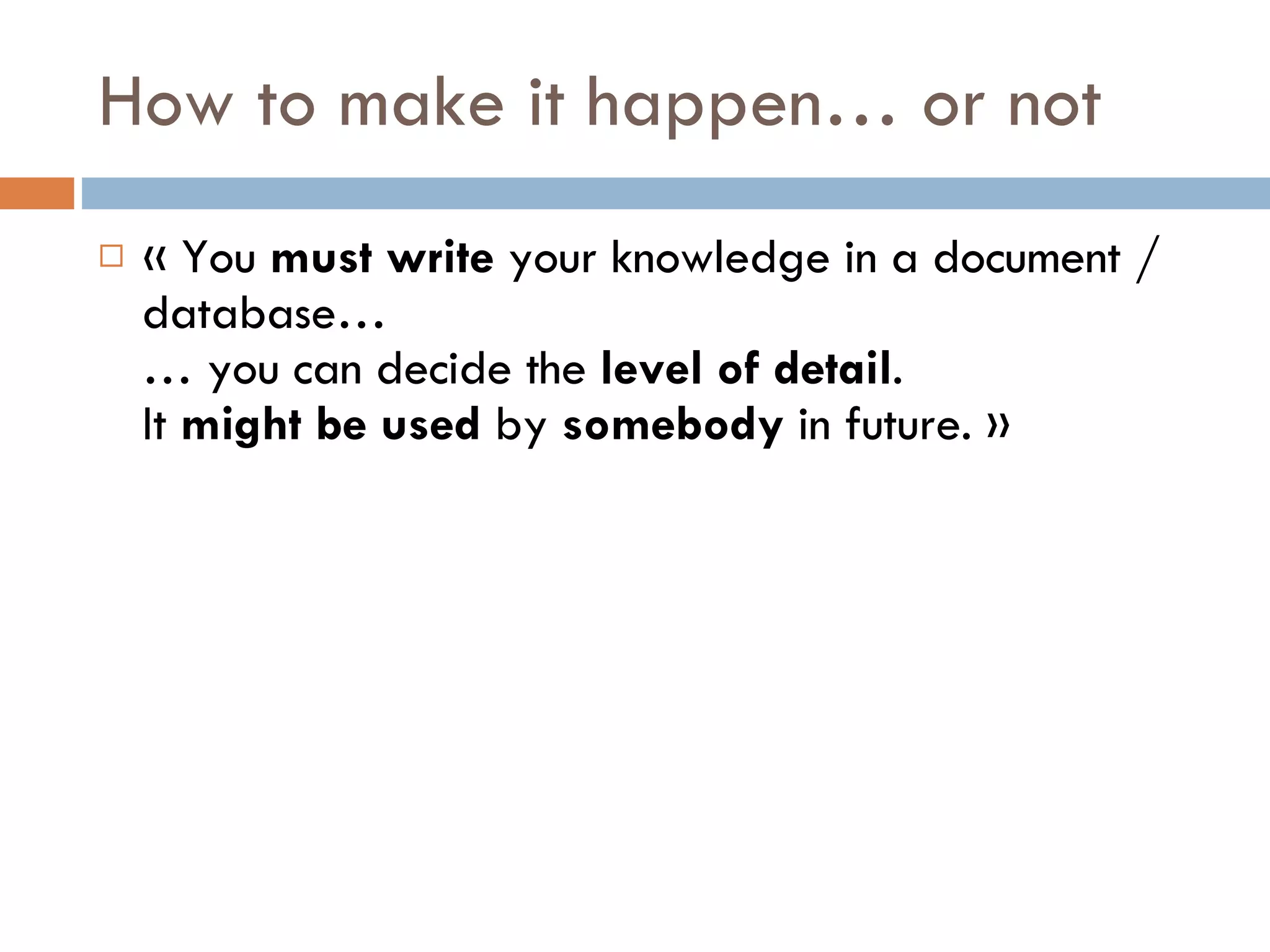 How to make it happen… or not « You  must   write  your knowledge in a document / database… … you can decide the  level of detail . It  might be used  by  somebody  in future. » 