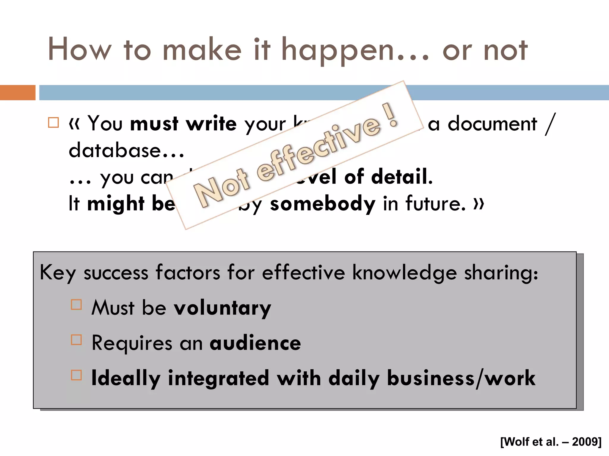 How to make it happen… or not « You  must   write  your knowledge in a document / database… … you can decide the  level of detail . It  might be used  by  somebody  in future. » Key success factors for effective knowledge sharing: Must be  voluntary Requires an  audience Ideally integrated with daily business/work [Wolf et al. – 2009] 