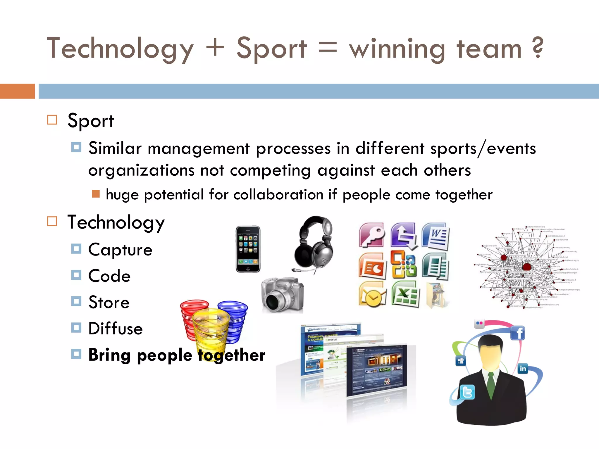 Technology + Sport = winning team ? Sport Similar management processes in different sports/events organizations not competing against each others huge potential for collaboration if people come together Technology Capture Code Store Diffuse Bring people together 