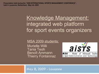 Knowledge Management: integrated web platform for sport events organizers May 8, 2009 - Lausanne MSA 2009 students: Murielle Willi Tania Teoh Benoît Ammann Thierry Fontannaz Presentation held during the “2009 INTERNATIONAL SPORTS MANAGEMENT CONFERENCE”, held in Lausanne, Switzerland - May 6-8, 2009 