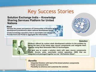 Key Success Stories
     Solution Exchange India – Knowledge
     Sharing Services Platform for United
     Nations
     Need
     Harness the power and passion of Communities of Practice to help
     development practitioners attain national development goals.
     Create knowledge repository that is searchable and referenced.
     Provide front end Portal to aggregate the information



                                                                                                    Solution
                               InfoAxon offered its custom stack development solution to the problem by
                               taking the best of the breed open source components and integrate them
                               together using Next Generation Web 2.0 technologies.
                               The goal was to create a solution stack with open source components
                               (Portal, forums, wikis, searchable central repository, CMS) that are
                               integrated and packaged together as one “UN Solution Stack”.



                               Benefits
                                  Integrated Solution with best of the breed solution components
                                  Faster turnaround time
                                  Flexibility to enhance and customize the solution.

21                              InfoAxon Technologies Limited Confidential
 