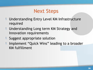 Next Steps
Understanding Entry Level KM Infrastructure
required
Understanding Long term KM Strategy and
Innovation requirements
Suggest appropriate solution
Implement “Quick Wins” leading to a broader
KM fulfillment




                                              26
 