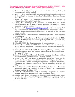 International Journal of Advanced Research in Management (IJARM), ISSN 0976 – 6324
(Print), ISSN 0976 – 6332 (Online), Volume 3, Issue 1, January- June (2012)

   5. Henderson, R. (1994), “Managing innovation in the information age”, Harvard
       Business Review, January-February.
   6. Hicks, D. (1995), “Published paper, tacit knowledge and the corporate management
       of the public/private character of knowledge”, Industrial and Corporate Change,
       Vol. 4, No. 2.
   7. Jillinda J. Kidwell (jill.j.kidwell@us.pwcglobal.com) is a partner of
       PricewaterhouseCoopers LLP (PwC); Karen
   8. Klenow, D. J., Cummings, K. E.& Peterson, L.R. Survey Data and General
       Education Reform: A Case Study of Alumni Responses. The Journal of General
       Education, 47(4),1998. 327-339.
   9. M. Vander Linde (karen.m.vanderlinde@us.pwcglobal. com) is a partner of PwC
       and a senior partner in PwC’sCenter for Performance Improvement; Sandra L.
       Johnson (sandra.l.johnson@us.pwcglobal.com) is a director in the education
       practice of PwC.
   10. Machlup, F. (1984), The Economics of Information and Human Capital, Princeton
       University Press.
   11. Mallick, D. N.; Chaudhury, A. Technology management education in MBA
       programs. J. of Engineering and Technology Management. Vol: 17, Issue: 2, June,
       2000. 153-173.
   12. Milam, J.H. (2004). Knowledge management for higher education.
   13. Murnane, R. J. and Nelson, R. (1984), “Production and innovation when techniques
       are tacit: the case of education”, Journal of Economic Behaviour and Organisation,
       Vol. 5.
   14. Nonaka, I. and Takeuchi, H. (1995) The Knowledge-Creating Company – How
       Japanese Companies create the Dynamics of Innovation; Oxford University Press,
       New York, NY, USA.
   15. Probst, G., Raub, S., and Romhardt, K. (2000) Managing Knowledge: Building
       Blocks for Success; John Wiley & Sons, Chichester, England, UK.
   16. Stewart, T.A. (2002) The Wealth of Knowledge: Intellectual Capital and the
       Twenty-First Century Organization; Nicholas Brealey Publishing, London, UK.
   17. Sydanmaanlakka, P. (2002) An Intelligent Organization – Integrating Performance,
       Competence and Knowledge Management; Capstone Publishing, Knoxville, TN,
       USA.
   18. T. M. Koulopoulos and C. Frappaolo, Smart Things to Know about Knowledge
       Management (Dover, NH: Capstone US, 1999); M. Polanyi, The Tacit Dimension
       (London: Routledge & K. Paul, 1967).
   19. Tiwana, A. (2001) The Essential Guide to Knowledge Management – E - Business
       and CRM Applications; Prentice – Hall, Upper Saddle River, NJ, USA.
   20. Weijnen, M.P.; Herder, P.M. Process systems knowledge sharing between higher
       education and industrial practice Computers and Chemical Engineering .24, 2-7,
       2000. pp. 1467-1472 .




                                          29
 