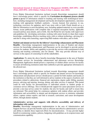 International Journal of Advanced Research in Management (IJARM), ISSN 0976 – 6324
(Print), ISSN 0976 – 6332 (Online), Volume 3, Issue 1, January- June (2012)

Every Higher Educational Institution inclined towards Knowledge management should
have a knowledge portal, which is specific for Curriculum development process should
posses a portal of information related to teaching and learning with technological know-
how, including management development and faculty development opportunities, outcomes
tracking with appropriate feedback yardstick, , lessons learned, best practices in use,
technology overviews for updation, and if any more with so forth. Portal should act as a
Hub for information in each disciplinary area, including updated materials in every possible
format, recent publications with complete data if required encryption facility, applicable
research and key areas details, and so forth. Also the Portal for new faculty with supervisors
and guidelines for developing curriculum, working with senior faculty to share their expert
knowledge, establishing effective teaching styles with or without technology, advising do’s
and don’ts along with counseling, supervising PhD students with ethics, and so forth.

Student and alumni services for the follower’s knowledge enhancement and Placement
Benefits : Knowledge management implementation in the area of Student and alumni
services for knowledge enhancement and Placement can be developed to provide perfect
services for students, ability and capability to provide the services with commitment to both
learning and teaching community, also for alumni. This may provide efficient way of
services in the aspects of counseling for all the stakeholders.

Applications: To attain the above benefits knowledge Management in the area of Student
and alumni services for knowledge enhancement and placement services Knowledge
Management Application should possess a repository of student affairs services for faculty
to ensure all following institution under their umbrella to provide appropriate information to
the allowed user.

Every Higher Educational Institution inclined towards Knowledge management should
have a knowledge portal, which is specific for Student and alumni services for knowledge
enhancement and placement services should posses a portal for both students and faculty at
the institution so that they are well informed to advise students in the aspects of policies and
procedures related to admissions, financial aid, registration, degree audit, billing, payment
process, advising and tutoring, housing, dining, and other services if required. This portal
could be with facility for personalization to individual schools or student groups to
customize service offerings. Also it should provide support for career placement services to
provide a one-stop service center for students, but also for faculty and staff to ensure they
are informed. This portal helps for continuous updation with student affairs and provides
information and accessibility to alumni and development services to minimize redundant
efforts; capture contact reports; and link to research, curriculum, and career development
efforts, through alumni students.

Administrative services and supports with effective accessibility and delivery of
information with content
Benefits: Knowledge management implementation in the area of Administrative and
Support Services can provide benefits such as efficient and effective administrative services
and ability to identify those improved efforts for decentralization. It may provide higher
benefit in scrutinizing vendors, policies, budgeting with guidelines as its responsiveness and
communication capability

                                              26
 