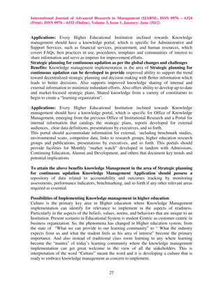 International Journal of Advanced Research in Management (IJARM), ISSN 0976 – 6324
(Print), ISSN 0976 – 6332 (Online), Volume 3, Issue 1, January- June (2012)


Applications: Every Higher Educational Institution inclined towards Knowledge
management should have a knowledge portal, which is specific for Administrative and
Support Services, such as financial services, procurement, and human resources, which
covers FAQs, best practices in use, procedures, templates and communities of interest to
share information and serve as impetus for improvement efforts.
Strategic planning for continuous updation as per the global changes and challenges
Benefits: Knowledge management implementation in the area of Strategic planning for
continuous updation can be developed to provide improved ability to support the trend
toward decentralized strategic planning and decision making with Better information which
leads to better decisions. Also supports improved knowledge sharing of internal and
external information to minimize redundant efforts. Also offers ability to develop up-to-date
and market-focused strategic plans, Shared knowledge from a variety of constituents to
begin to create a “learning organization”.

Applications: Every Higher Educational Institution inclined towards Knowledge
management should have a knowledge portal, which is specific for Office of Knowledge
Management, emerging from the previous Office of Institutional Research and a Portal for
internal information that catalogs the strategic plans, reports developed for external
audiences, clear data definitions, presentations by executives, and so forth.
This portal should accommodate information for external, including benchmark studies,
environmental scans, competitor data, links to research groups, higher education research
groups and publications, presentations by executives, and so forth. This portals should
provide facilities for Monthly “market watch” developed in tandem with Admissions,
Continuing Education, Alumni and Development, and others that document key trends and
potential implications.

To attain the above benefits knowledge Management in the area of Strategic planning
for continuous updation Knowledge Management Application should possess a
repository of data related to accountability and outcomes tracking by monitoring
assessments, performance indicators, benchmarking, and so forth if any other relevant areas
required as essential.

Possibilities of Implementing Knowledge management in higher education
Culture is the primary key area in Higher education where Knowledge Management
implementation can identify for relevance to implement in the aspects of readiness.
Particularly in the aspects of the beliefs, values, norms, and behaviors that are unique to an
Institution. Present scenario in Educational System is student Centric as customer centric in
business organization. So, the phenomena has changed in Higher education system, from
the state of “What we can provide to our learning community” to “ What the industry
expects from us and what the student feels as his area of interest” become the primary
importance. And also instead of traditional class room learning to any where learning
become the “mantra” of today’s learning community where the knowledge management
implementation can get great welcome in the view of all the stakeholders. This is
interpretation of the word “Culture” meant the word and it is developing a culture that is
ready to embrace knowledge management as concern to implement.


                                             27
 