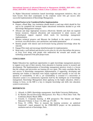 International Journal of Advanced Research in Management (IJARM), ISSN 0976 – 6324
(Print), ISSN 0976 – 6332 (Online), Volume 3, Issue 1, January- June (2012)

As Higher Educational institutions launch knowledge management initiatives, they can
learn lessons from their counterparts in the corporate sector who got success after
successful implementation of Knowledge Management.

Essential Factors to be Considered before Implementation
• Prepare a Road Map: Any institution should sketch a road map which should be first
   step to be completed the moment higher educational institutions decided to go with
   Knowledge Management strategies.
• Allocate and align Appropriate resources effectively: Identify and chart out required
   human resources, financial allocations and measurement to attain success, and
   Technological support required which needs for knowledge management
   implementation.
• Monitor technical progress and Measure the feedback in the aspects of economy
   involved, cost effectiveness, user satisfaction, and market penetration.
• Identify people with interest and involvement having potential knowledge about the
   outcome.
• Engage Pilot study and encourage identified people for implementation
• Keep ready a well defined and detailed action plan for the pilot that defines the process
   at every level along with people who understood the rewards and awards, and
   technology proposed of the pilot project team.

CONCLUSION

Higher Education has significant opportunities to apply knowledge management practices
to support every part of their mission, from education to learning society to research and
development. The Implementation of knowledge management practices wisely is a lesson
that the colleges and universities are learning all over again. This study concludes that the
real success of Knowledge management implementation, if supporting, developing and
nurturing new leaders in education were largely neglected until recently so too was the
question of sustainability. It still is, yet sustainability is essential if a universities or
education system is to continuously regenerate itself by the intelligent use of knowledge
management. Knowledge Management about applying on the higher education, which a
strategy to focus, on the KM is a key to integrate knowledge and skills into education
system in universities.

REFERENCES

   1. Afrazeh, A (2005). Knowledge management. Amir Kabir University Publications.
   2. B. Hackett, Beyond Knowledge Management: New Ways to Work (New York: The
      Conference Board, March 2000).
   3. Crocetti, C. Corporate learning: A KM perspective The Internet and Higher
      Education Volume: 4, Issue: 3-4, 2001. pp. 271-285.
   4. Foray, D. (1998), “How to measure the learning economy: an analytical
      framework”, report prepared for the CERI-OECD project on the production,
      mediation and use of knowledge, Paris.



                                             28
 