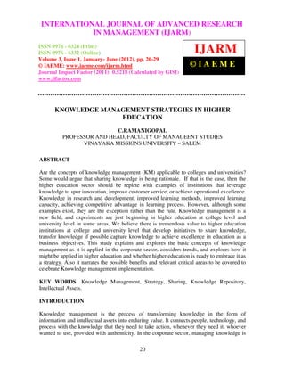 International Journal of Advanced Research in Management (IJARM),RESEARCH
 INTERNATIONAL JOURNAL OF ADVANCED ISSN 0976 – 6324
(Print), ISSN 0976 – 6332 (Online), Volume 3, Issue 1, January- June (2012)
                        IN MANAGEMENT (IJARM)
ISSN 0976 - 6324 (Print)
ISSN 0976 - 6332 (Online)                                              IJARM
Volume 3, Issue 1, January- June (2012), pp. 20-29
© IAEME: www.iaeme.com/ijarm.html                                    ©IAEME
Journal Impact Factor (2011): 0.5218 (Calculated by GISI)
www.jifactor.com




       KNOWLEDGE MANAGEMENT STRATEGIES IN HIGHER
                     EDUCATION

                          C.RAMANIGOPAL
          PROFESSOR AND HEAD, FACULTY OF MANAGEENT STUDIES
                VINAYAKA MISSIONS UNIVERSITY – SALEM

ABSTRACT

Are the concepts of knowledge management (KM) applicable to colleges and universities?
Some would argue that sharing knowledge is being rationale. If that is the case, then the
higher education sector should be replete with examples of institutions that leverage
knowledge to spur innovation, improve customer service, or achieve operational excellence.
Knowledge in research and development, improved learning methods, improved learning
capacity, achieving competitive advantage in learning process. However, although some
examples exist, they are the exception rather than the rule. Knowledge management is a
new field, and experiments are just beginning in higher education at college level and
university level in some areas. We believe there is tremendous value to higher education
institutions at college and university level that develop initiatives to share knowledge,
transfer knowledge if possible capture knowledge to achieve excellence in education as a
business objectives. This study explains and explores the basic concepts of knowledge
management as it is applied in the corporate sector, considers trends, and explores how it
might be applied in higher education and whether higher education is ready to embrace it as
a strategy. Also it narrates the possible benefits and relevant critical areas to be covered to
celebrate Knowledge management implementation.

KEY WORDS: Knowledge Management, Strategy, Sharing, Knowledge Repository,
Intellectual Assets.

INTRODUCTION

Knowledge management is the process of transforming knowledge in the form of
information and intellectual assets into enduring value. It connects people, technology, and
process with the knowledge that they need to take action, whenever they need it, whoever
wanted to use, provided with authenticity. In the corporate sector, managing knowledge is

                                              20
 