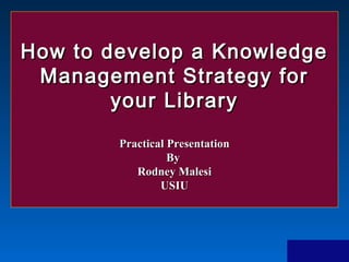 How to develop a KnowledgeHow to develop a Knowledge
Management Strategy forManagement Strategy for
your Libraryyour Library
Practical PresentationPractical Presentation
ByBy
Rodney MalesiRodney Malesi
USIUUSIU
 
