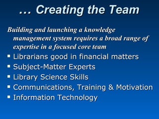 …… Creating the TeamCreating the Team
Building and launching a knowledgeBuilding and launching a knowledge
management system requires a broad range ofmanagement system requires a broad range of
expertise in a focused core teamexpertise in a focused core team
 Librarians good in financial mattersLibrarians good in financial matters
 Subject-Matter ExpertsSubject-Matter Experts
 Library Science SkillsLibrary Science Skills
 Communications, Training & MotivationCommunications, Training & Motivation
 Information TechnologyInformation Technology
 