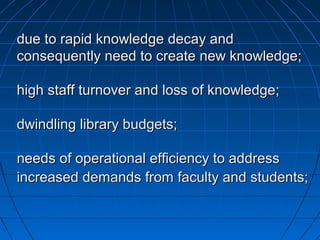 due to rapid knowledge decay anddue to rapid knowledge decay and
consequently need to create new knowledge;consequently need to create new knowledge;
high staff turnover and loss of knowledge;high staff turnover and loss of knowledge;
dwindling library budgets;dwindling library budgets;
needs of operational efficiency to addressneeds of operational efficiency to address
increased demands from faculty and students;increased demands from faculty and students;
 