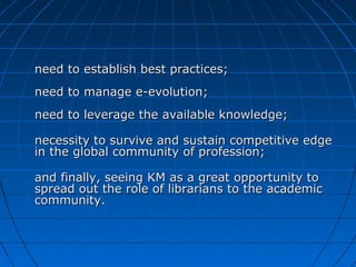 need to establish best practices;need to establish best practices;
need to manage e-evolution;need to manage e-evolution;
need to leverage the available knowledge;need to leverage the available knowledge;
necessity to survive and sustain competitive edgenecessity to survive and sustain competitive edge
in the global community of profession;in the global community of profession;
and finally, seeing KM as a great opportunity toand finally, seeing KM as a great opportunity to
spread out the role of librarians to the academicspread out the role of librarians to the academic
community.community.
 