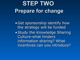 STEP TWOSTEP TWO
Prepare for changePrepare for change
• Get sponsorship identify howGet sponsorship identify how
the strategy will be fundedthe strategy will be funded
• Study the Knowledge SharingStudy the Knowledge Sharing
Culture-what hindersCulture-what hinders
information sharing? Whatinformation sharing? What
incentives can you introduce?incentives can you introduce?
 