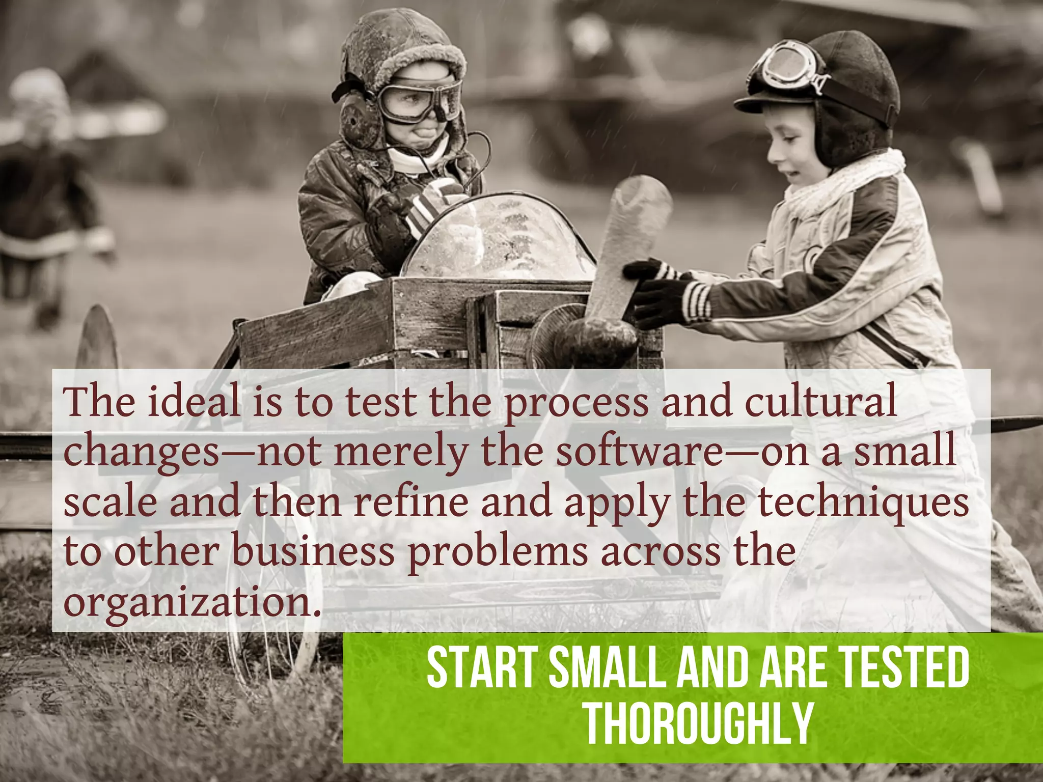 start small and are tested
thoroughly
The ideal is to test the process and cultural
changes—not merely the software—on a small
scale and then refine and apply the techniques
to other business problems across the
organization.
 