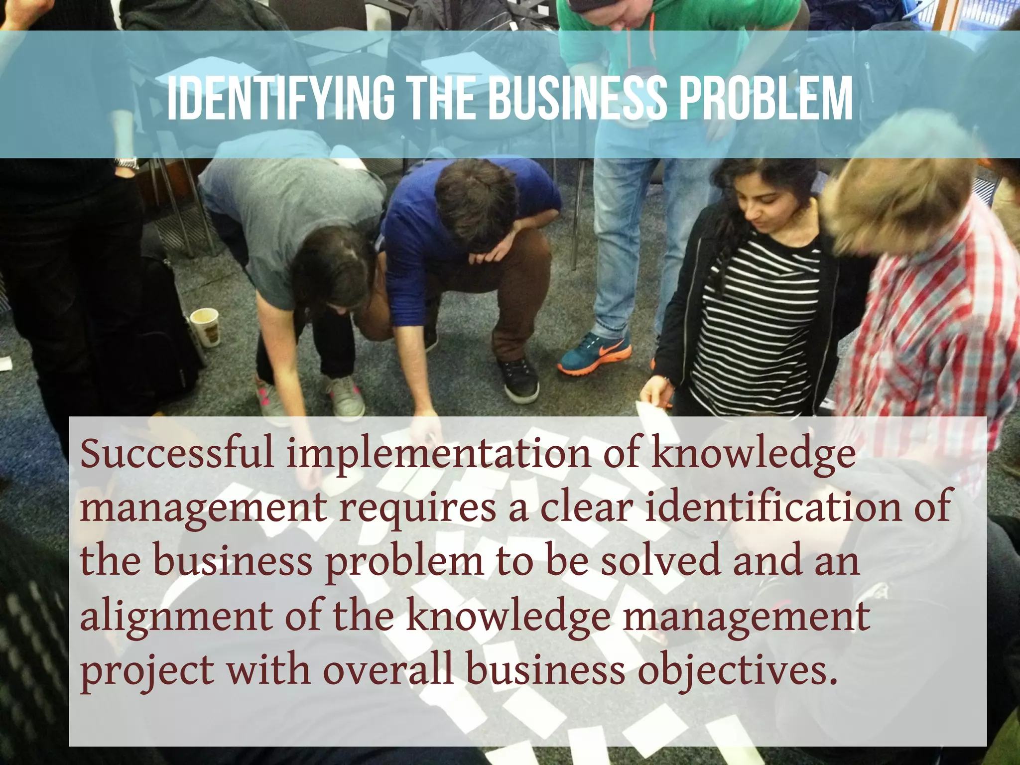 Identifying the Business Problem
Successful implementation of knowledge
management requires a clear identification of
the business problem to be solved and an
alignment of the knowledge management
project with overall business objectives.
 