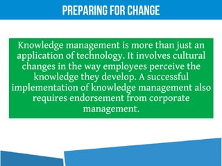 Knowledge management is more than just an
application of technology. It involves cultural
changes in the way employees perceive the
knowledge they develop. A successful
implementation of knowledge management also
requires endorsement from corporate
management.
Preparing for Change
 