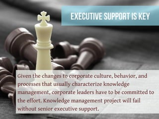 Executive Support Is Key
Given the changes to corporate culture, behavior, and
processes that usually characterize knowledge
management, corporate leaders have to be committed to
the effort. Knowledge management project will fail
without senior executive support.
 