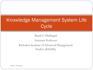 Akash C.Mathapati
Assistant Professor
Kirloskar Institute of Advanced Management
Studies (KIAMS)
Knowledge Management System Life
Cycle
Akash C.Mathapati
 