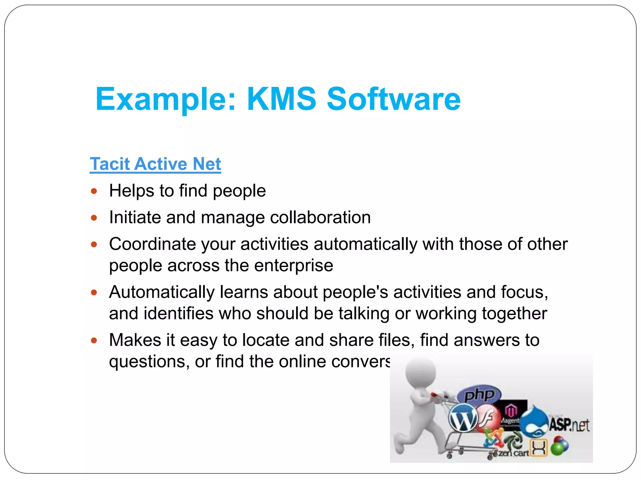Example: KMS Software
Tacit Active Net
 Helps to find people
 Initiate and manage collaboration
 Coordinate your activities automatically with those of other
people across the enterprise
 Automatically learns about people's activities and focus,
and identifies who should be talking or working together
 Makes it easy to locate and share files, find answers to
questions, or find the online conversations you should join
 