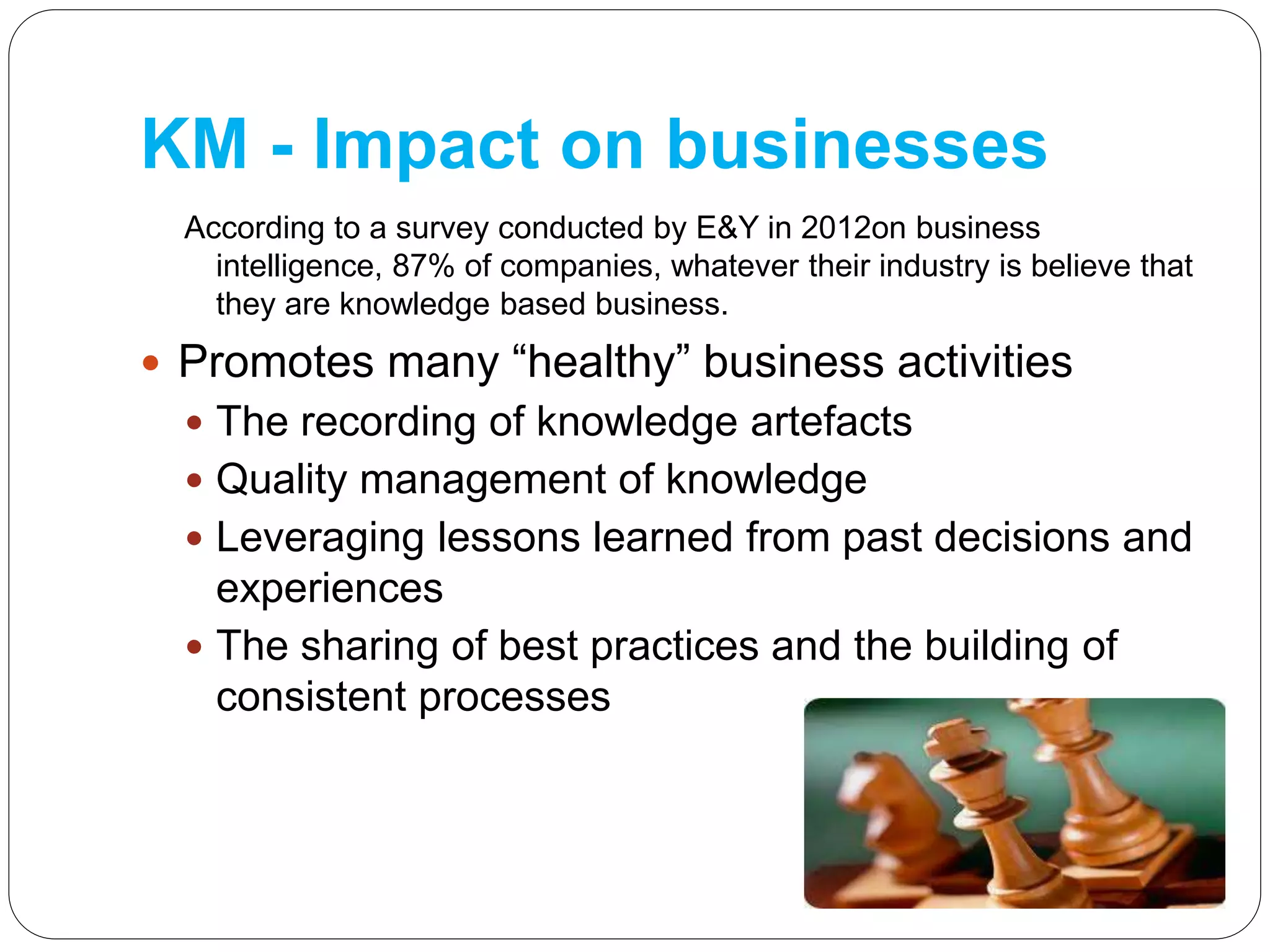 KM - Impact on businesses
According to a survey conducted by E&Y in 2012on business
intelligence, 87% of companies, whatever their industry is believe that
they are knowledge based business.
 Promotes many “healthy” business activities
 The recording of knowledge artefacts
 Quality management of knowledge
 Leveraging lessons learned from past decisions and
experiences
 The sharing of best practices and the building of
consistent processes
 