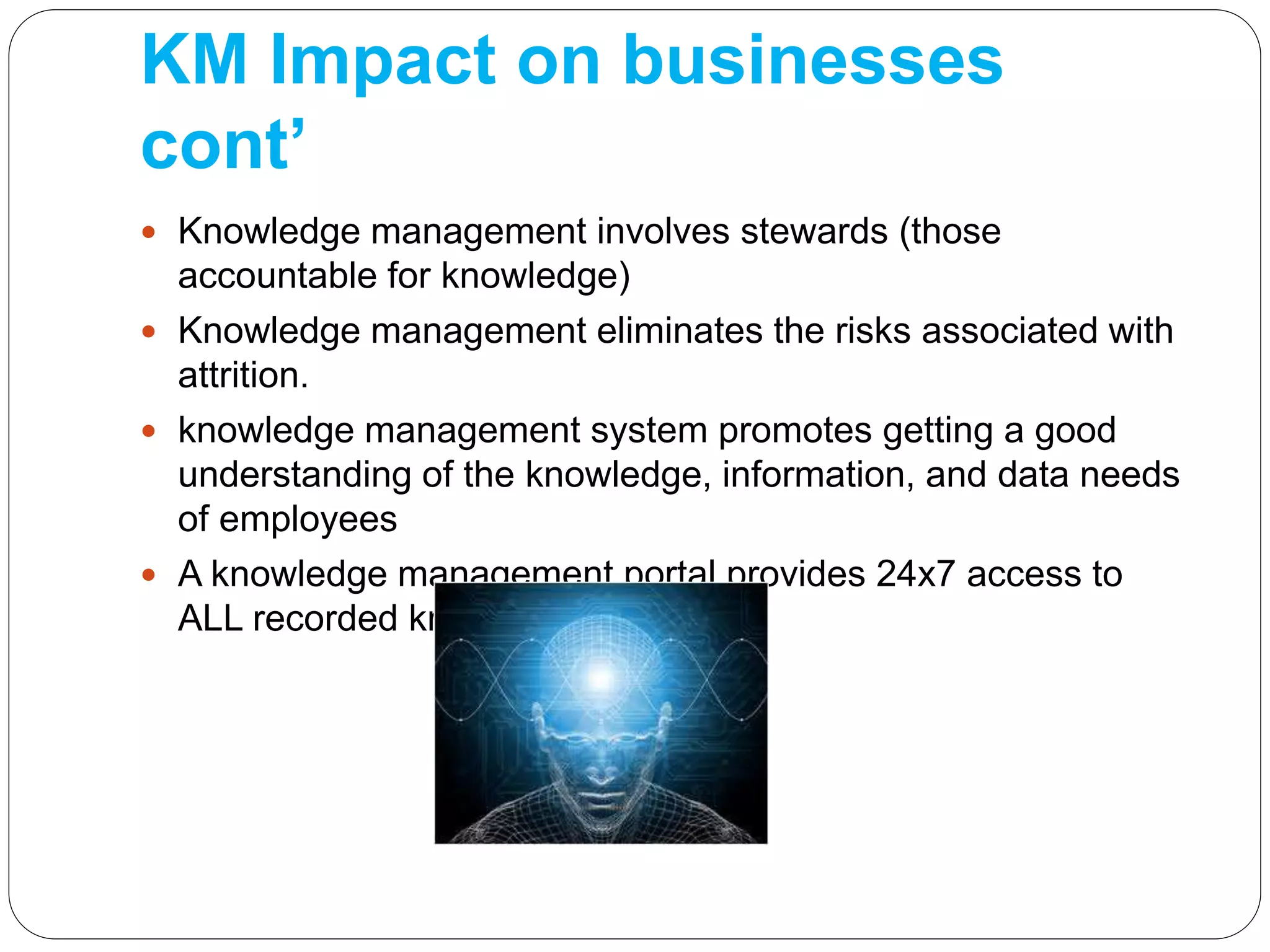 KM Impact on businesses
cont’
 Knowledge management involves stewards (those
accountable for knowledge)
 Knowledge management eliminates the risks associated with
attrition.
 knowledge management system promotes getting a good
understanding of the knowledge, information, and data needs
of employees
 A knowledge management portal provides 24x7 access to
ALL recorded knowledge
 