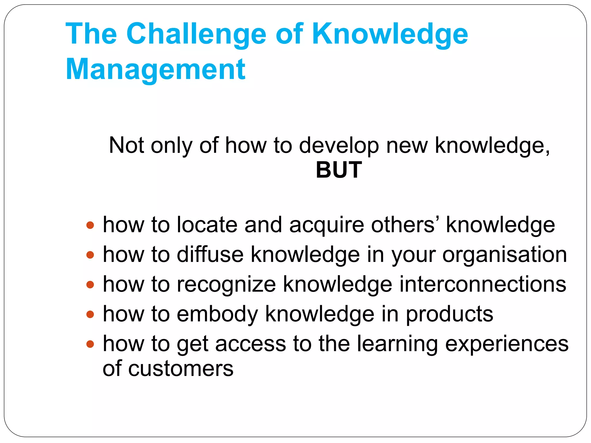 The Challenge of Knowledge
Management
Not only of how to develop new knowledge,
BUT
 how to locate and acquire others’ knowledge
 how to diffuse knowledge in your organisation
 how to recognize knowledge interconnections
 how to embody knowledge in products
 how to get access to the learning experiences
of customers
 