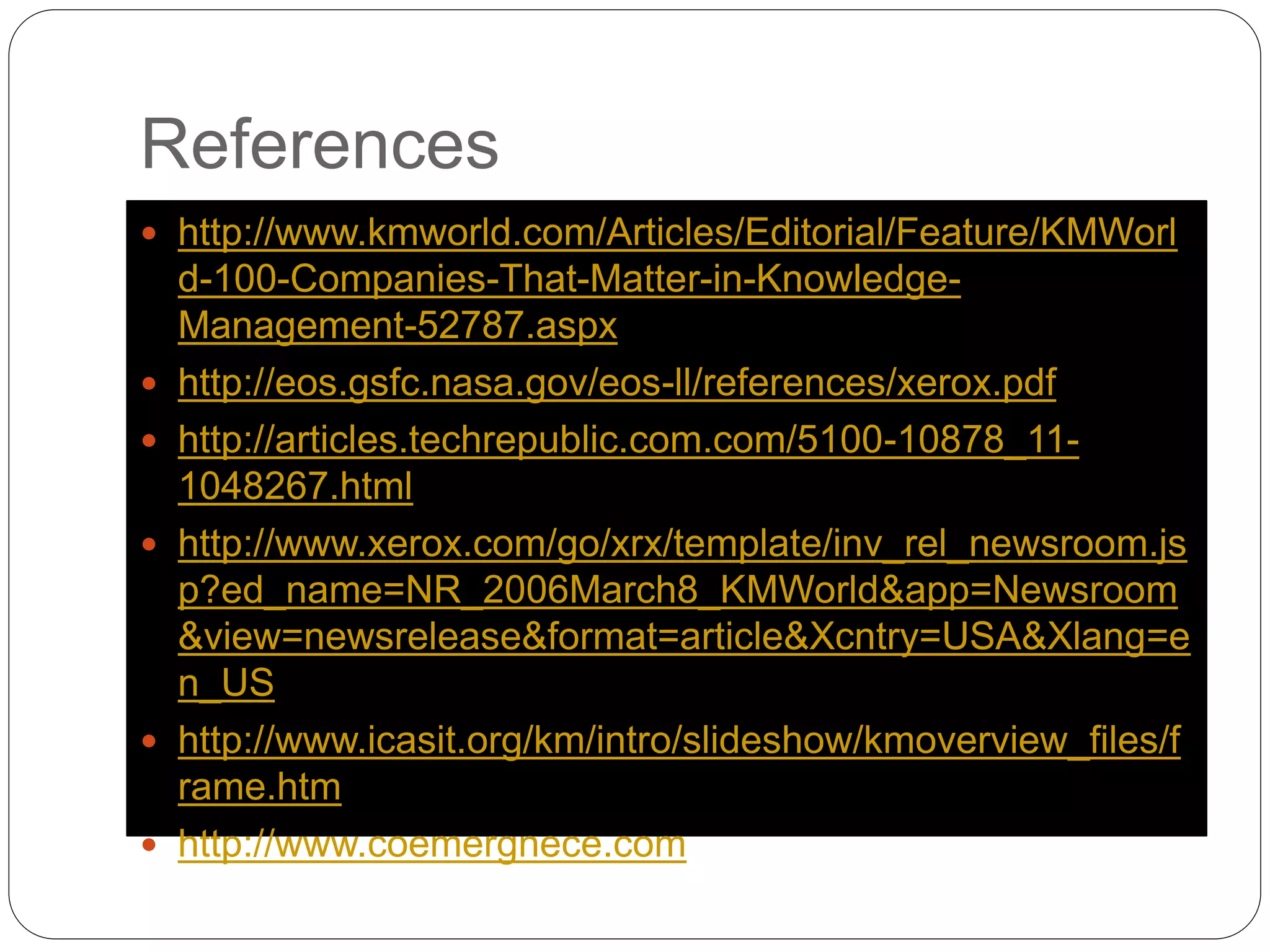 References
 http://www.kmworld.com/Articles/Editorial/Feature/KMWorl
d-100-Companies-That-Matter-in-Knowledge-
Management-52787.aspx
 http://eos.gsfc.nasa.gov/eos-ll/references/xerox.pdf
 http://articles.techrepublic.com.com/5100-10878_11-
1048267.html
 http://www.xerox.com/go/xrx/template/inv_rel_newsroom.js
p?ed_name=NR_2006March8_KMWorld&app=Newsroom
&view=newsrelease&format=article&Xcntry=USA&Xlang=e
n_US
 http://www.icasit.org/km/intro/slideshow/kmoverview_files/f
rame.htm
 http://www.coemergnece.com
 