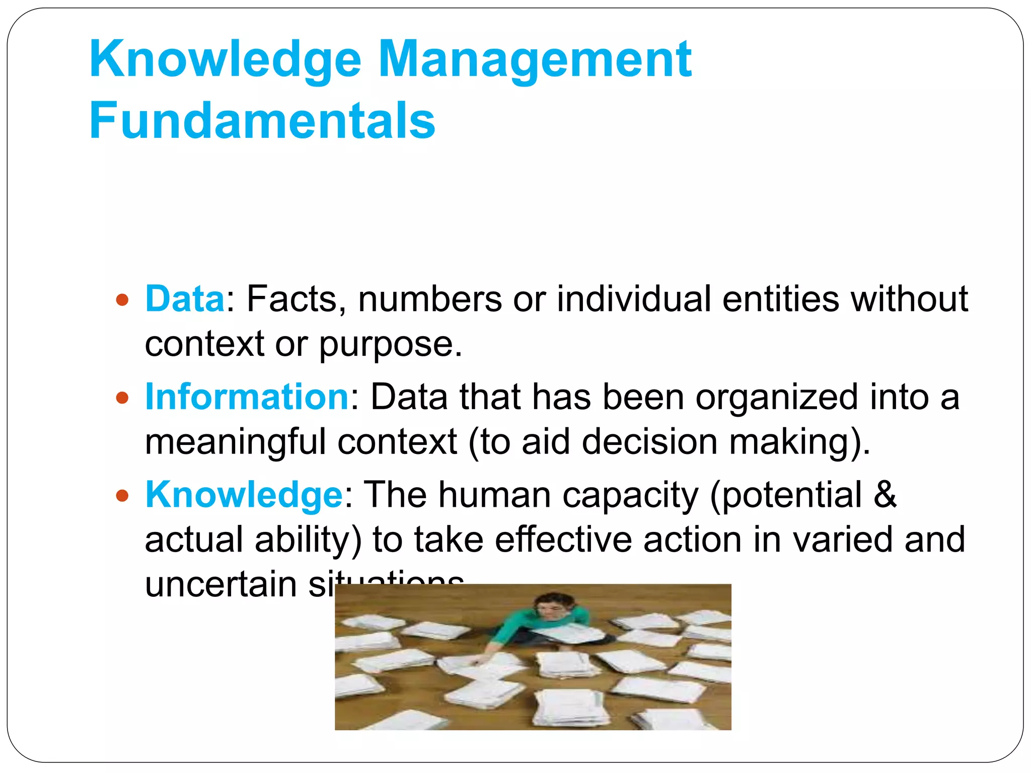 Knowledge Management
Fundamentals
 Data: Facts, numbers or individual entities without
context or purpose.
 Information: Data that has been organized into a
meaningful context (to aid decision making).
 Knowledge: The human capacity (potential &
actual ability) to take effective action in varied and
uncertain situations
 
