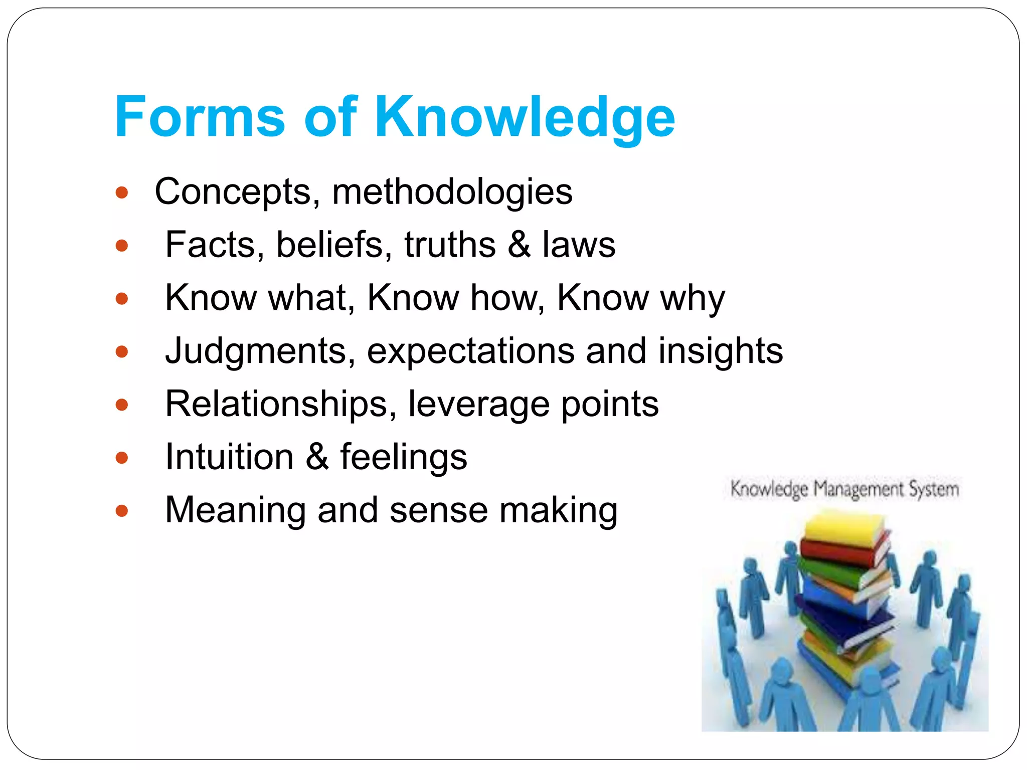 Forms of Knowledge
 Concepts, methodologies
 Facts, beliefs, truths & laws
 Know what, Know how, Know why
 Judgments, expectations and insights
 Relationships, leverage points
 Intuition & feelings
 Meaning and sense making
 