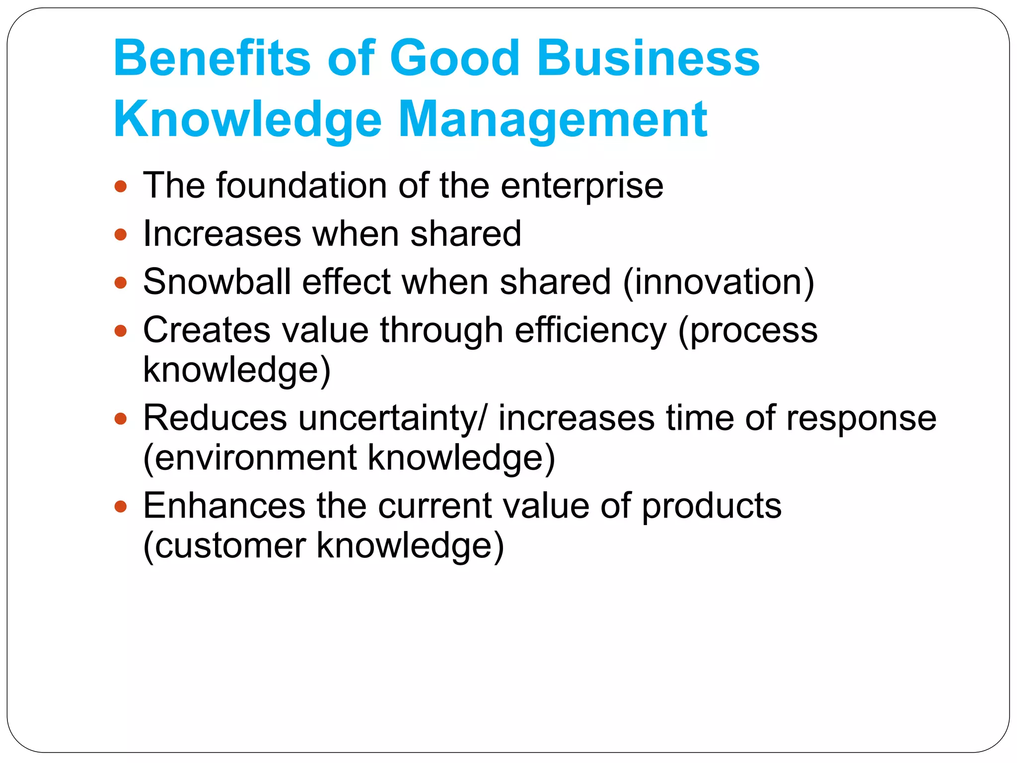 Benefits of Good Business
Knowledge Management
 The foundation of the enterprise
 Increases when shared
 Snowball effect when shared (innovation)
 Creates value through efficiency (process
knowledge)
 Reduces uncertainty/ increases time of response
(environment knowledge)
 Enhances the current value of products
(customer knowledge)
 