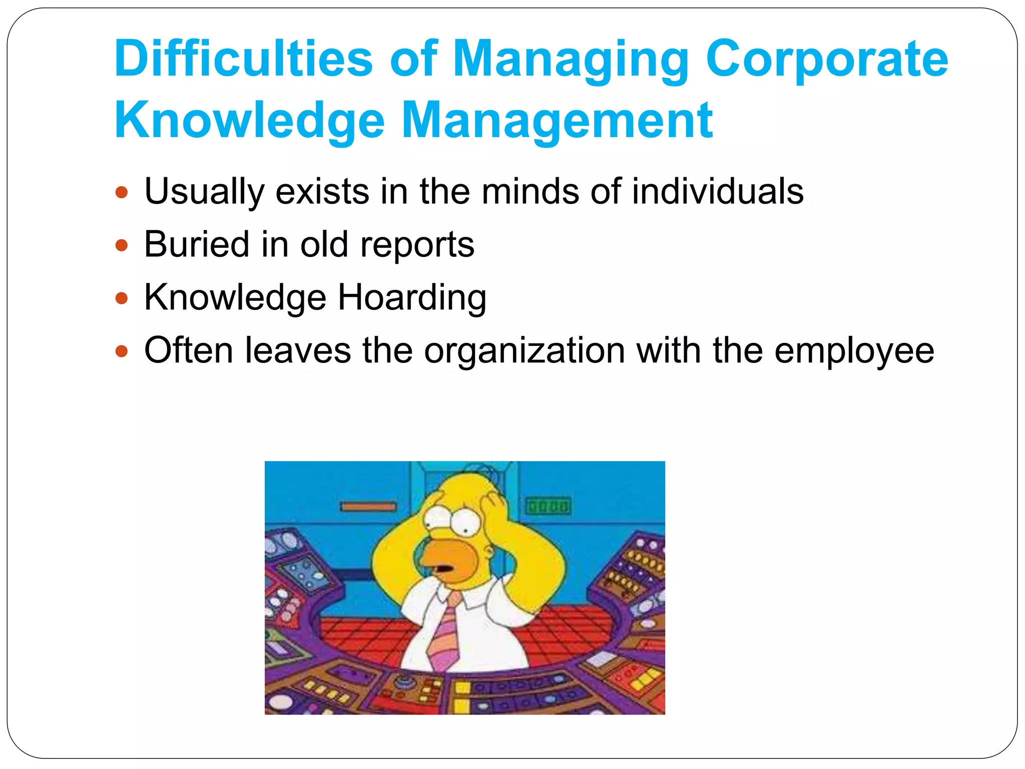 Difficulties of Managing Corporate
Knowledge Management
 Usually exists in the minds of individuals
 Buried in old reports
 Knowledge Hoarding
 Often leaves the organization with the employee
 