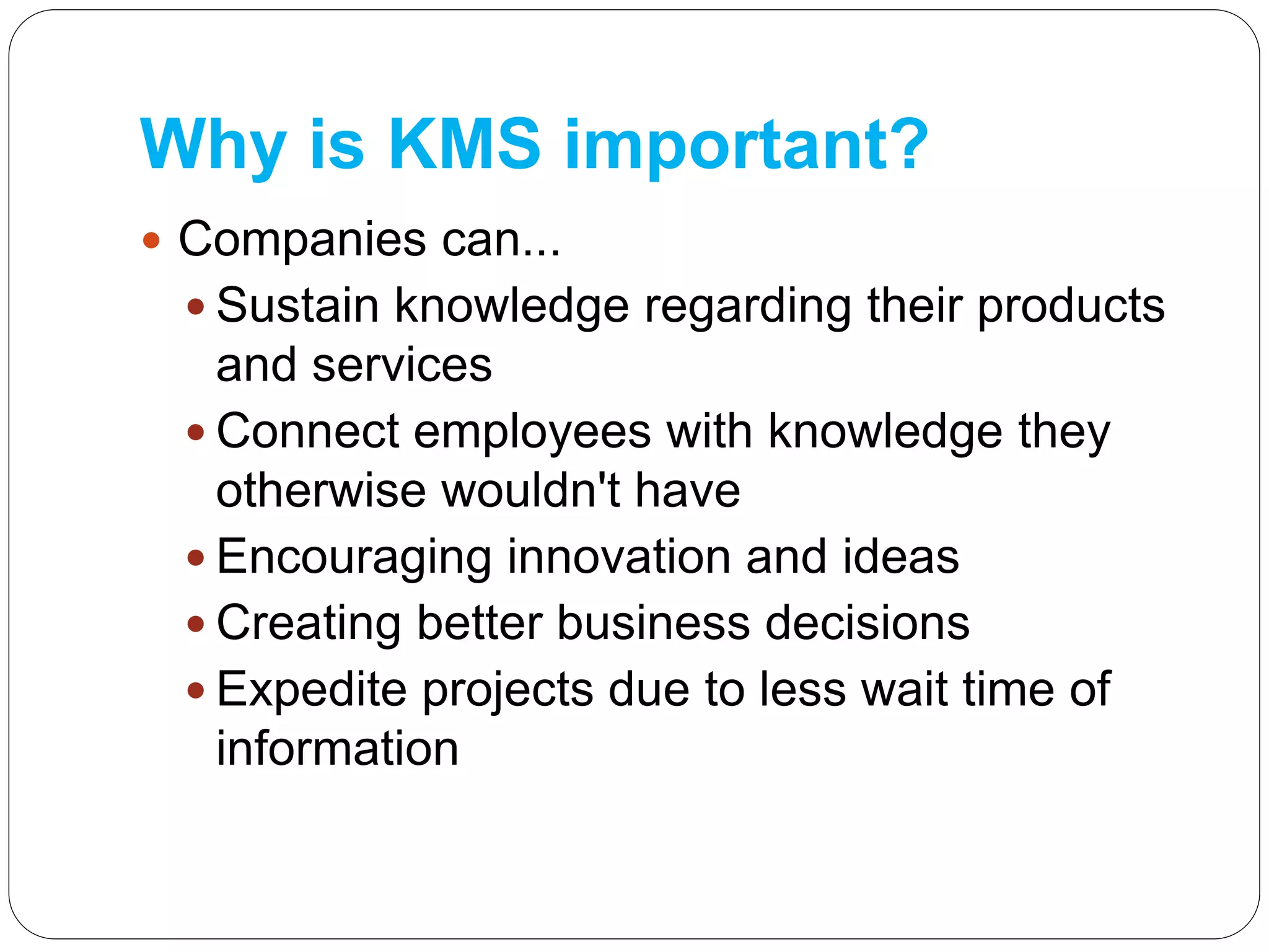 Why is KMS important?
 Companies can...
 Sustain knowledge regarding their products
and services
 Connect employees with knowledge they
otherwise wouldn't have
 Encouraging innovation and ideas
 Creating better business decisions
 Expedite projects due to less wait time of
information
 