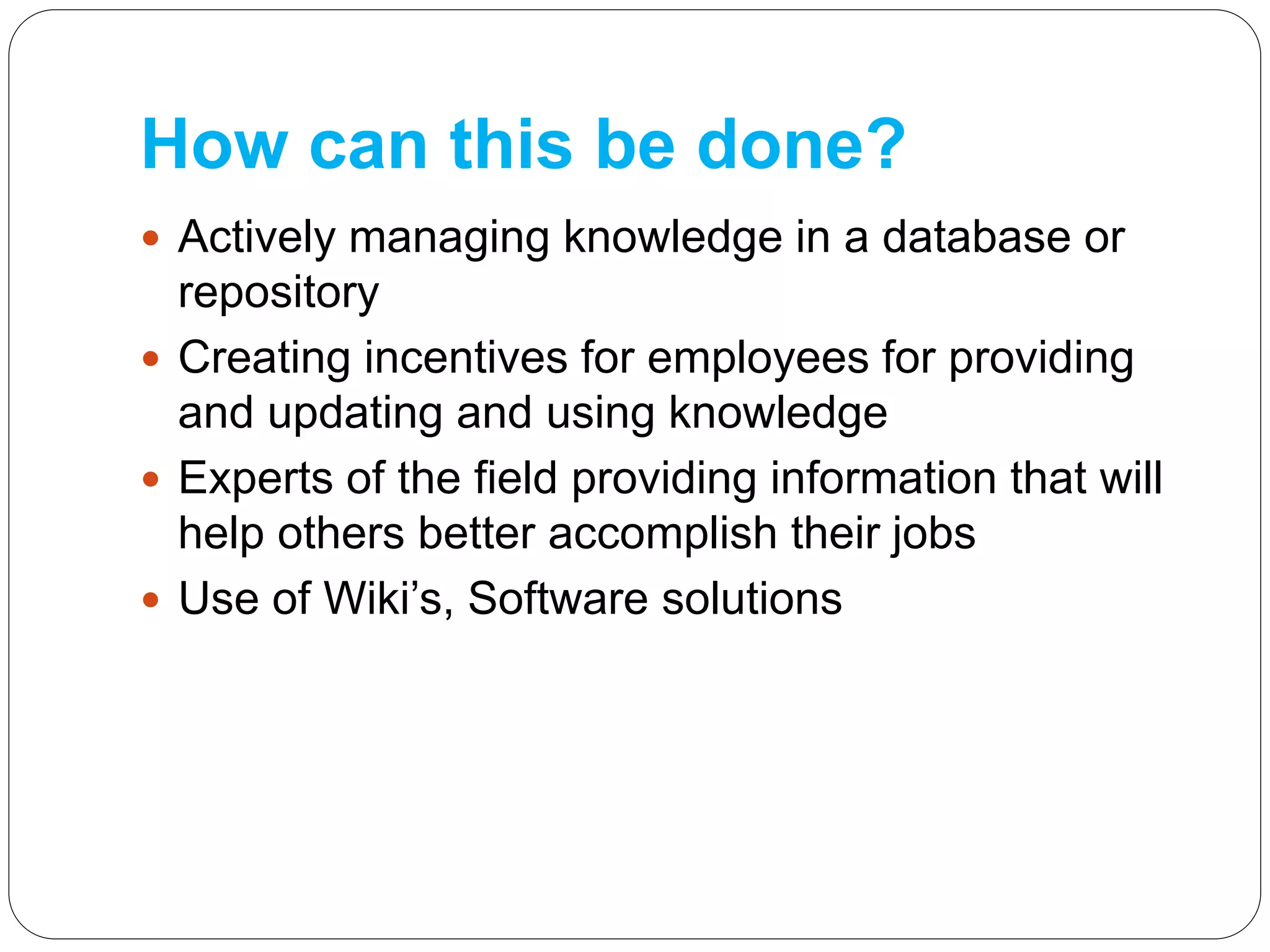 How can this be done?
 Actively managing knowledge in a database or
repository
 Creating incentives for employees for providing
and updating and using knowledge
 Experts of the field providing information that will
help others better accomplish their jobs
 Use of Wiki’s, Software solutions
 