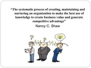 “The systematic process of creating, maintaining and
nurturing an organization to make the best use of
knowledge to create...